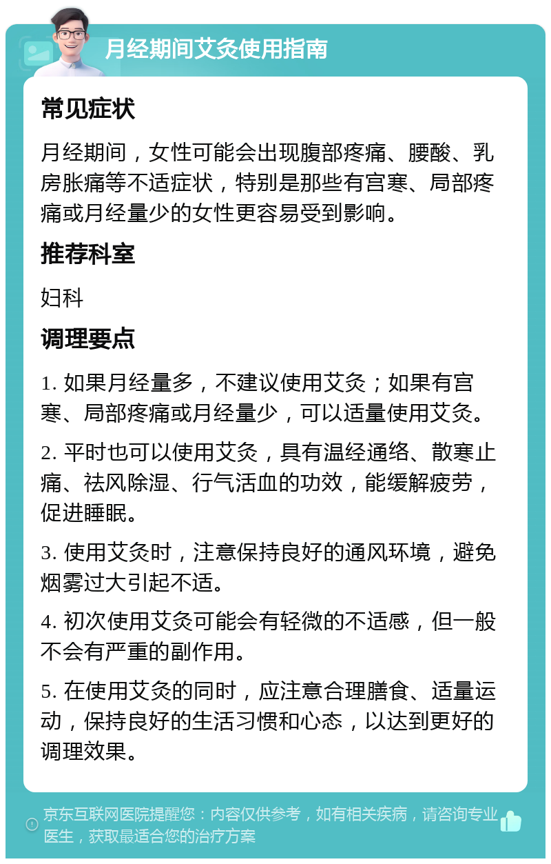 月经期间艾灸使用指南 常见症状 月经期间，女性可能会出现腹部疼痛、腰酸、乳房胀痛等不适症状，特别是那些有宫寒、局部疼痛或月经量少的女性更容易受到影响。 推荐科室 妇科 调理要点 1. 如果月经量多，不建议使用艾灸；如果有宫寒、局部疼痛或月经量少，可以适量使用艾灸。 2. 平时也可以使用艾灸，具有温经通络、散寒止痛、祛风除湿、行气活血的功效，能缓解疲劳，促进睡眠。 3. 使用艾灸时，注意保持良好的通风环境，避免烟雾过大引起不适。 4. 初次使用艾灸可能会有轻微的不适感，但一般不会有严重的副作用。 5. 在使用艾灸的同时，应注意合理膳食、适量运动，保持良好的生活习惯和心态，以达到更好的调理效果。