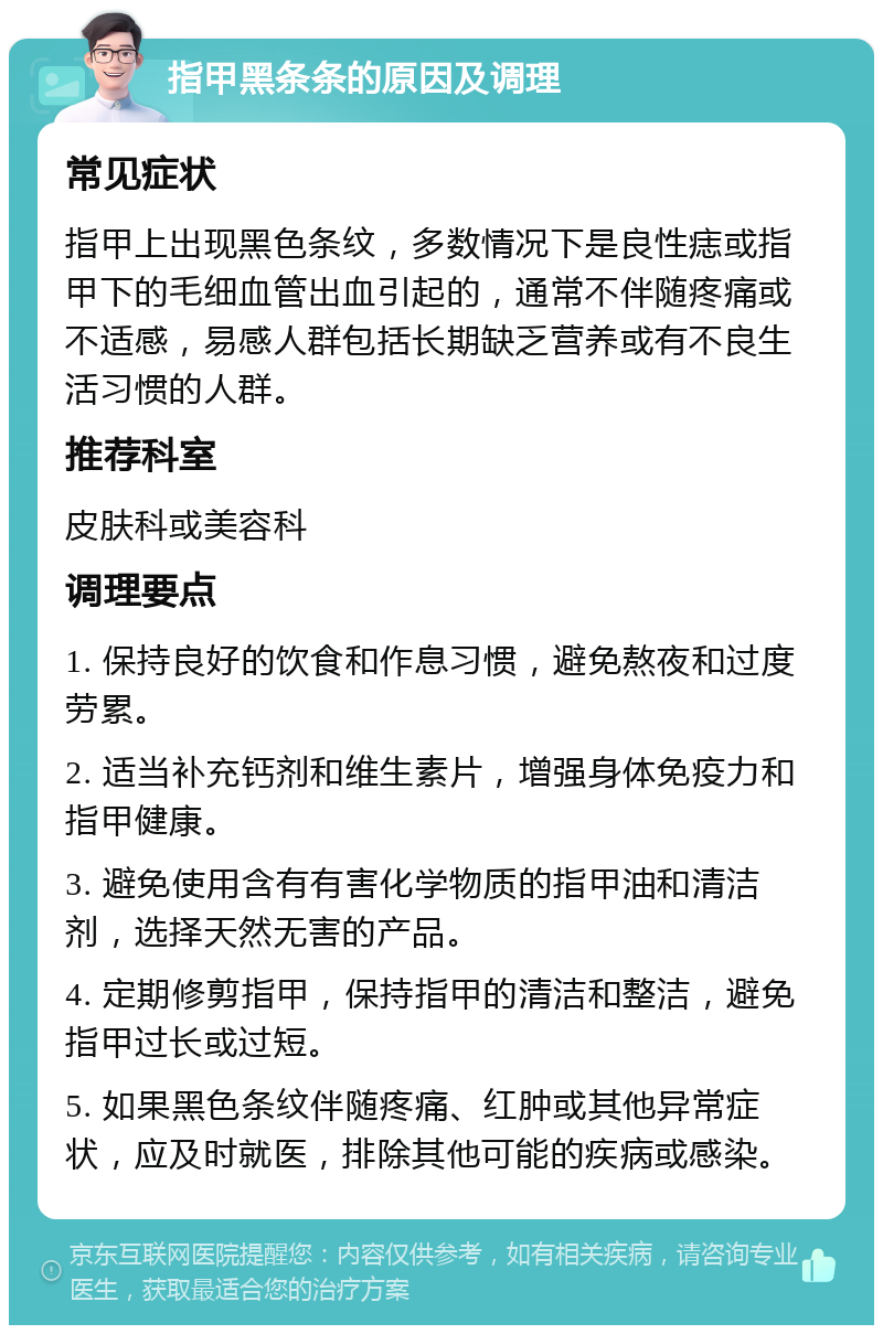 指甲黑条条的原因及调理 常见症状 指甲上出现黑色条纹，多数情况下是良性痣或指甲下的毛细血管出血引起的，通常不伴随疼痛或不适感，易感人群包括长期缺乏营养或有不良生活习惯的人群。 推荐科室 皮肤科或美容科 调理要点 1. 保持良好的饮食和作息习惯，避免熬夜和过度劳累。 2. 适当补充钙剂和维生素片，增强身体免疫力和指甲健康。 3. 避免使用含有有害化学物质的指甲油和清洁剂，选择天然无害的产品。 4. 定期修剪指甲，保持指甲的清洁和整洁，避免指甲过长或过短。 5. 如果黑色条纹伴随疼痛、红肿或其他异常症状，应及时就医，排除其他可能的疾病或感染。