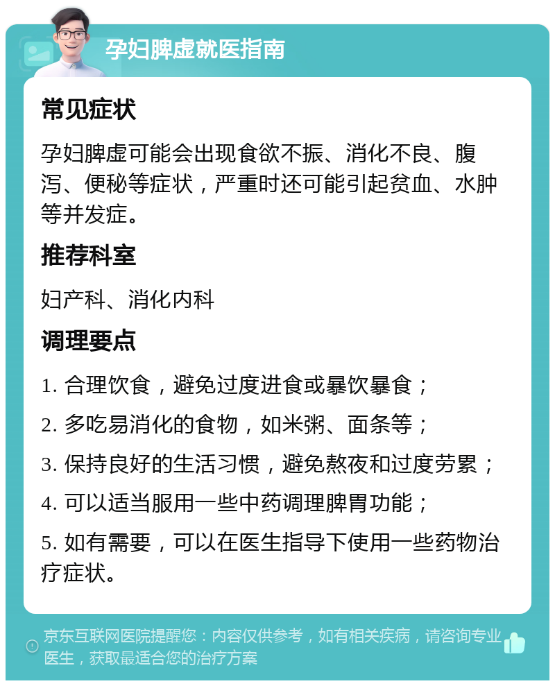 孕妇脾虚就医指南 常见症状 孕妇脾虚可能会出现食欲不振、消化不良、腹泻、便秘等症状，严重时还可能引起贫血、水肿等并发症。 推荐科室 妇产科、消化内科 调理要点 1. 合理饮食，避免过度进食或暴饮暴食； 2. 多吃易消化的食物，如米粥、面条等； 3. 保持良好的生活习惯，避免熬夜和过度劳累； 4. 可以适当服用一些中药调理脾胃功能； 5. 如有需要，可以在医生指导下使用一些药物治疗症状。