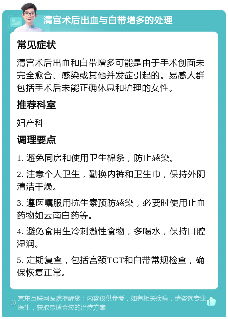 清宫术后出血与白带增多的处理 常见症状 清宫术后出血和白带增多可能是由于手术创面未完全愈合、感染或其他并发症引起的。易感人群包括手术后未能正确休息和护理的女性。 推荐科室 妇产科 调理要点 1. 避免同房和使用卫生棉条，防止感染。 2. 注意个人卫生，勤换内裤和卫生巾，保持外阴清洁干燥。 3. 遵医嘱服用抗生素预防感染，必要时使用止血药物如云南白药等。 4. 避免食用生冷刺激性食物，多喝水，保持口腔湿润。 5. 定期复查，包括宫颈TCT和白带常规检查，确保恢复正常。