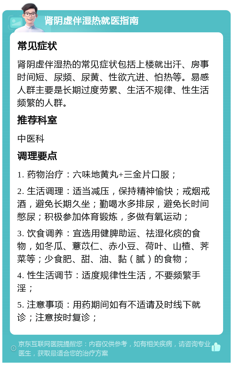 肾阴虚伴湿热就医指南 常见症状 肾阴虚伴湿热的常见症状包括上楼就出汗、房事时间短、尿频、尿黄、性欲亢进、怕热等。易感人群主要是长期过度劳累、生活不规律、性生活频繁的人群。 推荐科室 中医科 调理要点 1. 药物治疗：六味地黄丸+三金片口服； 2. 生活调理：适当减压，保持精神愉快；戒烟戒酒，避免长期久坐；勤喝水多排尿，避免长时间憋尿；积极参加体育锻炼，多做有氧运动； 3. 饮食调养：宜选用健脾助运、祛湿化痰的食物，如冬瓜、薏苡仁、赤小豆、荷叶、山楂、荠菜等；少食肥、甜、油、黏（腻）的食物； 4. 性生活调节：适度规律性生活，不要频繁手淫； 5. 注意事项：用药期间如有不适请及时线下就诊；注意按时复诊；