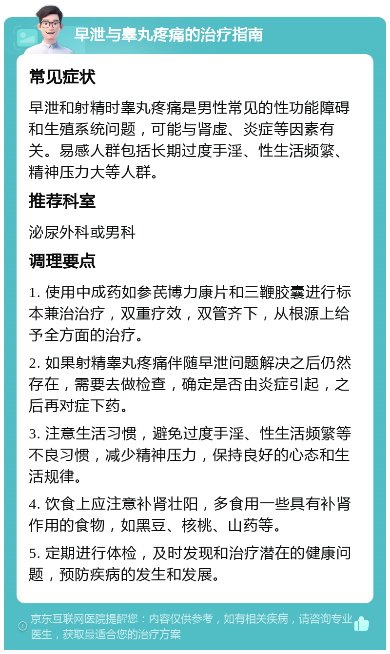 早泄与睾丸疼痛的治疗指南 常见症状 早泄和射精时睾丸疼痛是男性常见的性功能障碍和生殖系统问题，可能与肾虚、炎症等因素有关。易感人群包括长期过度手淫、性生活频繁、精神压力大等人群。 推荐科室 泌尿外科或男科 调理要点 1. 使用中成药如参芪博力康片和三鞭胶囊进行标本兼治治疗，双重疗效，双管齐下，从根源上给予全方面的治疗。 2. 如果射精睾丸疼痛伴随早泄问题解决之后仍然存在，需要去做检查，确定是否由炎症引起，之后再对症下药。 3. 注意生活习惯，避免过度手淫、性生活频繁等不良习惯，减少精神压力，保持良好的心态和生活规律。 4. 饮食上应注意补肾壮阳，多食用一些具有补肾作用的食物，如黑豆、核桃、山药等。 5. 定期进行体检，及时发现和治疗潜在的健康问题，预防疾病的发生和发展。