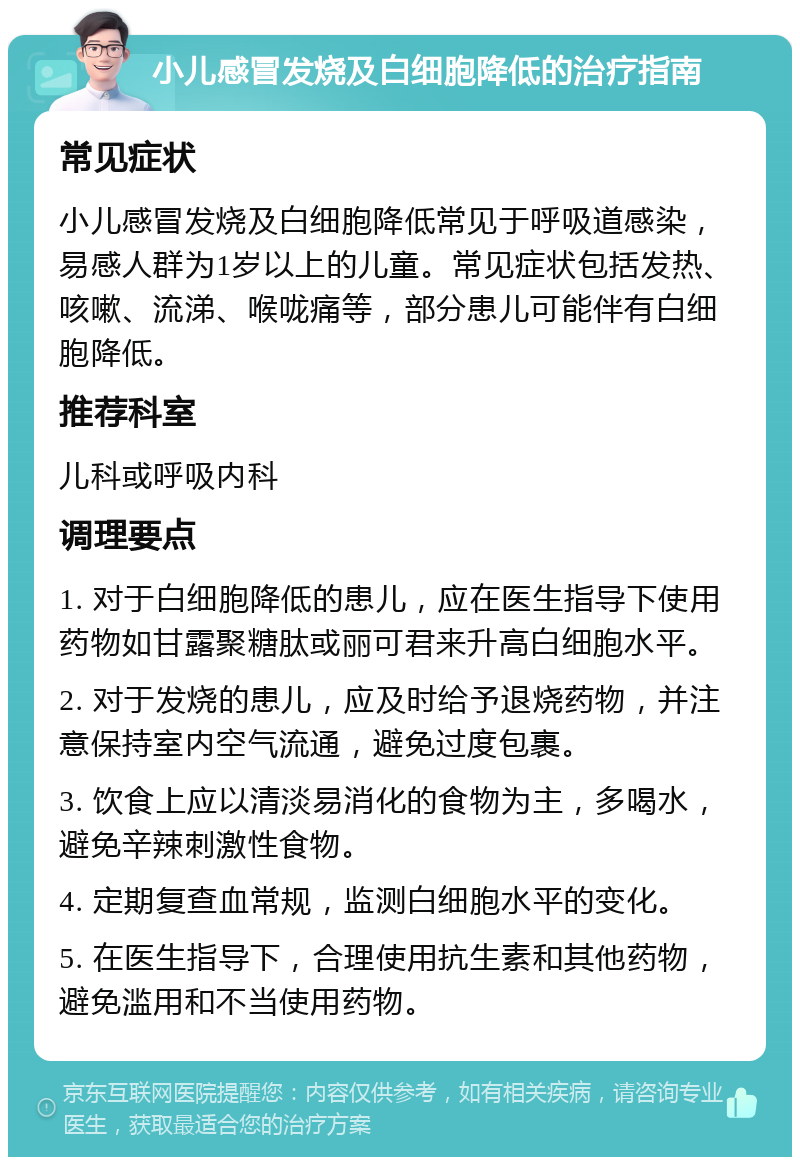 小儿感冒发烧及白细胞降低的治疗指南 常见症状 小儿感冒发烧及白细胞降低常见于呼吸道感染，易感人群为1岁以上的儿童。常见症状包括发热、咳嗽、流涕、喉咙痛等，部分患儿可能伴有白细胞降低。 推荐科室 儿科或呼吸内科 调理要点 1. 对于白细胞降低的患儿，应在医生指导下使用药物如甘露聚糖肽或丽可君来升高白细胞水平。 2. 对于发烧的患儿，应及时给予退烧药物，并注意保持室内空气流通，避免过度包裹。 3. 饮食上应以清淡易消化的食物为主，多喝水，避免辛辣刺激性食物。 4. 定期复查血常规，监测白细胞水平的变化。 5. 在医生指导下，合理使用抗生素和其他药物，避免滥用和不当使用药物。