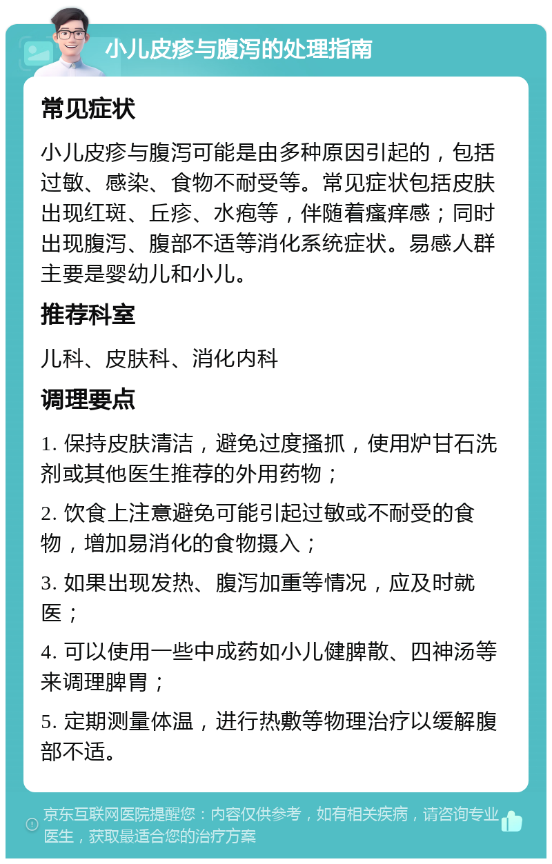 小儿皮疹与腹泻的处理指南 常见症状 小儿皮疹与腹泻可能是由多种原因引起的，包括过敏、感染、食物不耐受等。常见症状包括皮肤出现红斑、丘疹、水疱等，伴随着瘙痒感；同时出现腹泻、腹部不适等消化系统症状。易感人群主要是婴幼儿和小儿。 推荐科室 儿科、皮肤科、消化内科 调理要点 1. 保持皮肤清洁，避免过度搔抓，使用炉甘石洗剂或其他医生推荐的外用药物； 2. 饮食上注意避免可能引起过敏或不耐受的食物，增加易消化的食物摄入； 3. 如果出现发热、腹泻加重等情况，应及时就医； 4. 可以使用一些中成药如小儿健脾散、四神汤等来调理脾胃； 5. 定期测量体温，进行热敷等物理治疗以缓解腹部不适。