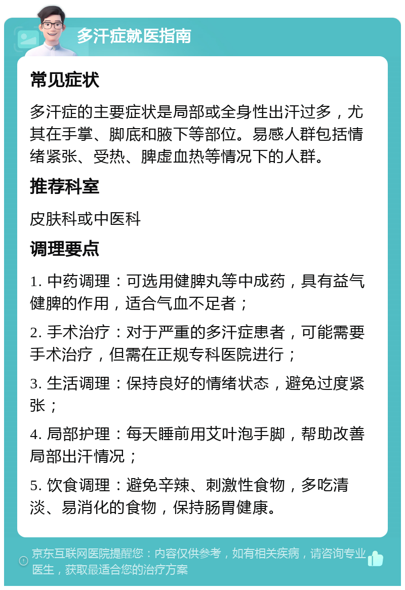 多汗症就医指南 常见症状 多汗症的主要症状是局部或全身性出汗过多，尤其在手掌、脚底和腋下等部位。易感人群包括情绪紧张、受热、脾虚血热等情况下的人群。 推荐科室 皮肤科或中医科 调理要点 1. 中药调理：可选用健脾丸等中成药，具有益气健脾的作用，适合气血不足者； 2. 手术治疗：对于严重的多汗症患者，可能需要手术治疗，但需在正规专科医院进行； 3. 生活调理：保持良好的情绪状态，避免过度紧张； 4. 局部护理：每天睡前用艾叶泡手脚，帮助改善局部出汗情况； 5. 饮食调理：避免辛辣、刺激性食物，多吃清淡、易消化的食物，保持肠胃健康。