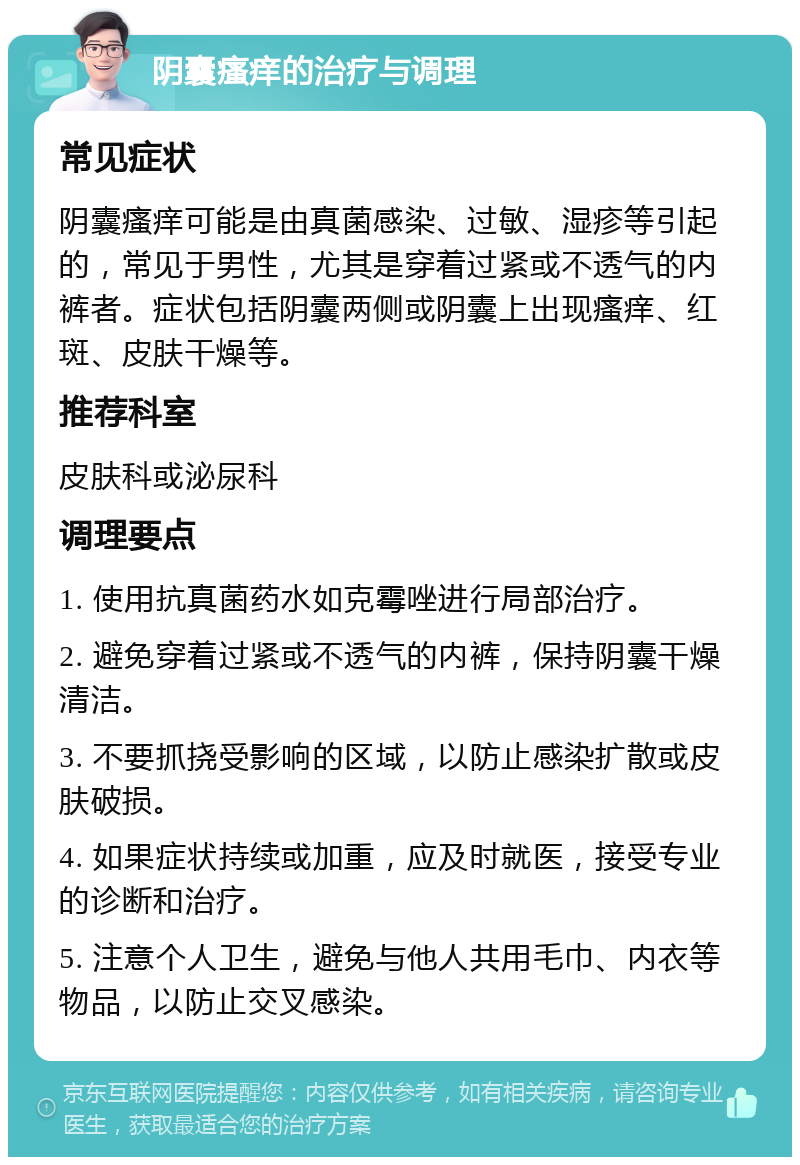 阴囊瘙痒的治疗与调理 常见症状 阴囊瘙痒可能是由真菌感染、过敏、湿疹等引起的，常见于男性，尤其是穿着过紧或不透气的内裤者。症状包括阴囊两侧或阴囊上出现瘙痒、红斑、皮肤干燥等。 推荐科室 皮肤科或泌尿科 调理要点 1. 使用抗真菌药水如克霉唑进行局部治疗。 2. 避免穿着过紧或不透气的内裤，保持阴囊干燥清洁。 3. 不要抓挠受影响的区域，以防止感染扩散或皮肤破损。 4. 如果症状持续或加重，应及时就医，接受专业的诊断和治疗。 5. 注意个人卫生，避免与他人共用毛巾、内衣等物品，以防止交叉感染。