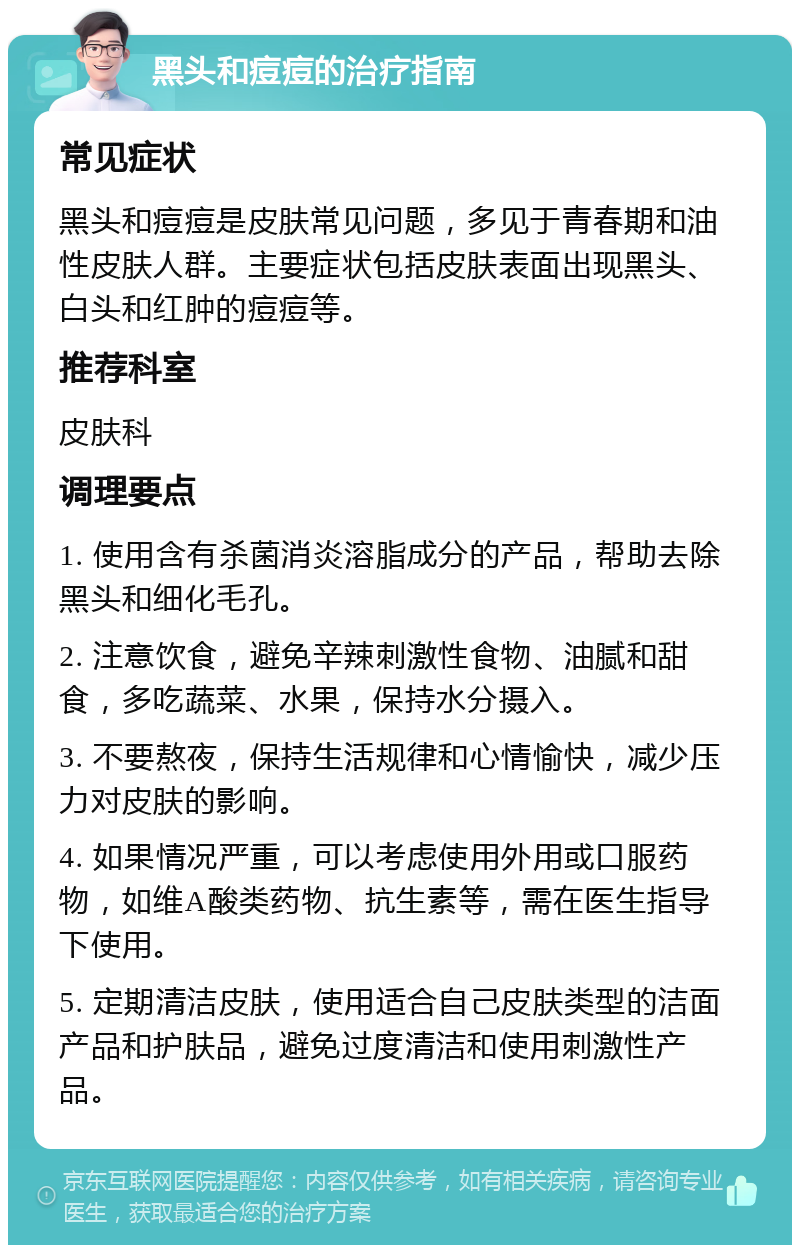 黑头和痘痘的治疗指南 常见症状 黑头和痘痘是皮肤常见问题，多见于青春期和油性皮肤人群。主要症状包括皮肤表面出现黑头、白头和红肿的痘痘等。 推荐科室 皮肤科 调理要点 1. 使用含有杀菌消炎溶脂成分的产品，帮助去除黑头和细化毛孔。 2. 注意饮食，避免辛辣刺激性食物、油腻和甜食，多吃蔬菜、水果，保持水分摄入。 3. 不要熬夜，保持生活规律和心情愉快，减少压力对皮肤的影响。 4. 如果情况严重，可以考虑使用外用或口服药物，如维A酸类药物、抗生素等，需在医生指导下使用。 5. 定期清洁皮肤，使用适合自己皮肤类型的洁面产品和护肤品，避免过度清洁和使用刺激性产品。