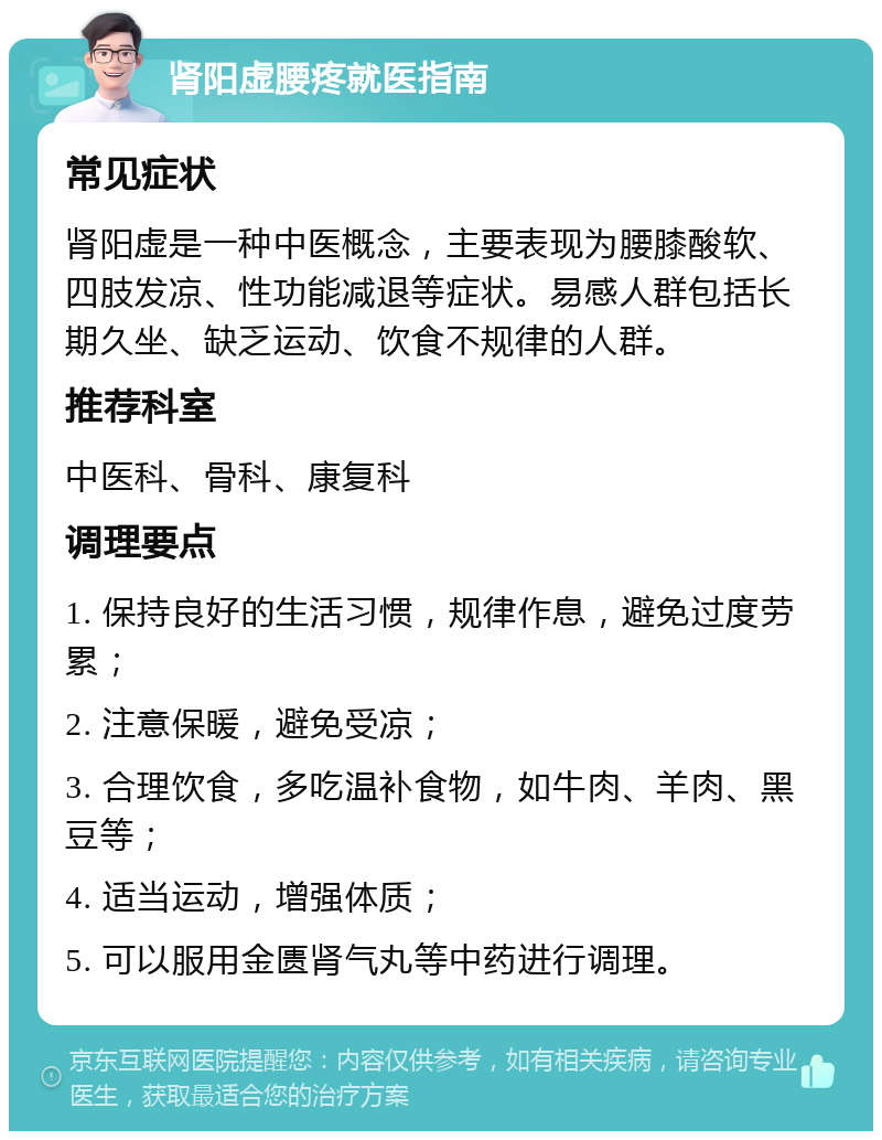 肾阳虚腰疼就医指南 常见症状 肾阳虚是一种中医概念，主要表现为腰膝酸软、四肢发凉、性功能减退等症状。易感人群包括长期久坐、缺乏运动、饮食不规律的人群。 推荐科室 中医科、骨科、康复科 调理要点 1. 保持良好的生活习惯，规律作息，避免过度劳累； 2. 注意保暖，避免受凉； 3. 合理饮食，多吃温补食物，如牛肉、羊肉、黑豆等； 4. 适当运动，增强体质； 5. 可以服用金匮肾气丸等中药进行调理。