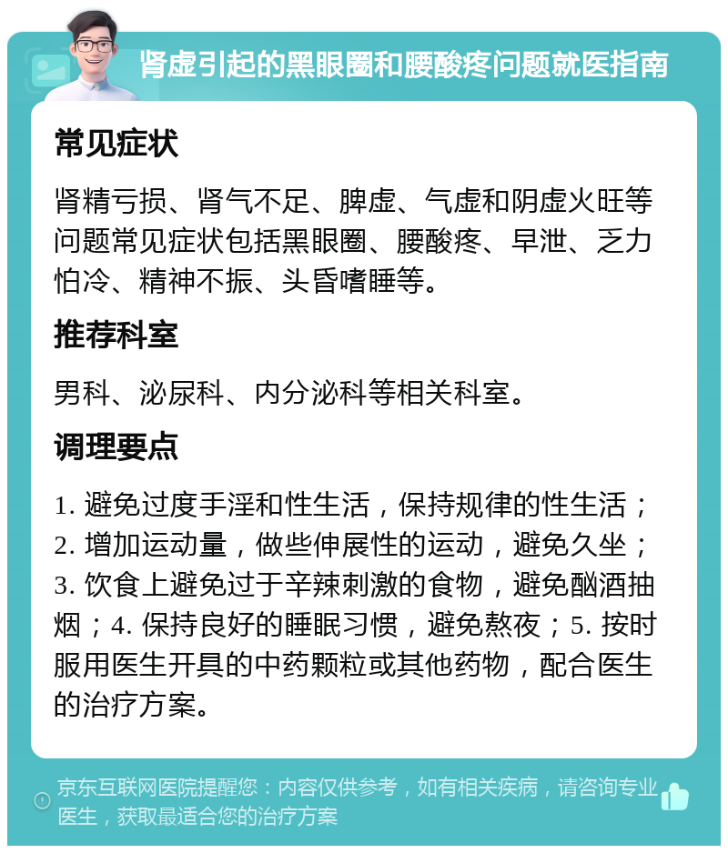 肾虚引起的黑眼圈和腰酸疼问题就医指南 常见症状 肾精亏损、肾气不足、脾虚、气虚和阴虚火旺等问题常见症状包括黑眼圈、腰酸疼、早泄、乏力怕冷、精神不振、头昏嗜睡等。 推荐科室 男科、泌尿科、内分泌科等相关科室。 调理要点 1. 避免过度手淫和性生活，保持规律的性生活；2. 增加运动量，做些伸展性的运动，避免久坐；3. 饮食上避免过于辛辣刺激的食物，避免酗酒抽烟；4. 保持良好的睡眠习惯，避免熬夜；5. 按时服用医生开具的中药颗粒或其他药物，配合医生的治疗方案。