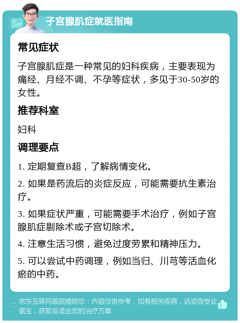 子宫腺肌症就医指南 常见症状 子宫腺肌症是一种常见的妇科疾病，主要表现为痛经、月经不调、不孕等症状，多见于30-50岁的女性。 推荐科室 妇科 调理要点 1. 定期复查B超，了解病情变化。 2. 如果是药流后的炎症反应，可能需要抗生素治疗。 3. 如果症状严重，可能需要手术治疗，例如子宫腺肌症剔除术或子宫切除术。 4. 注意生活习惯，避免过度劳累和精神压力。 5. 可以尝试中药调理，例如当归、川芎等活血化瘀的中药。