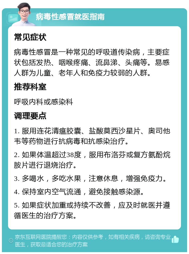 病毒性感冒就医指南 常见症状 病毒性感冒是一种常见的呼吸道传染病，主要症状包括发热、咽喉疼痛、流鼻涕、头痛等。易感人群为儿童、老年人和免疫力较弱的人群。 推荐科室 呼吸内科或感染科 调理要点 1. 服用连花清瘟胶囊、盐酸莫西沙星片、奥司他韦等药物进行抗病毒和抗感染治疗。 2. 如果体温超过38度，服用布洛芬或复方氨酚烷胺片进行退烧治疗。 3. 多喝水，多吃水果，注意休息，增强免疫力。 4. 保持室内空气流通，避免接触感染源。 5. 如果症状加重或持续不改善，应及时就医并遵循医生的治疗方案。