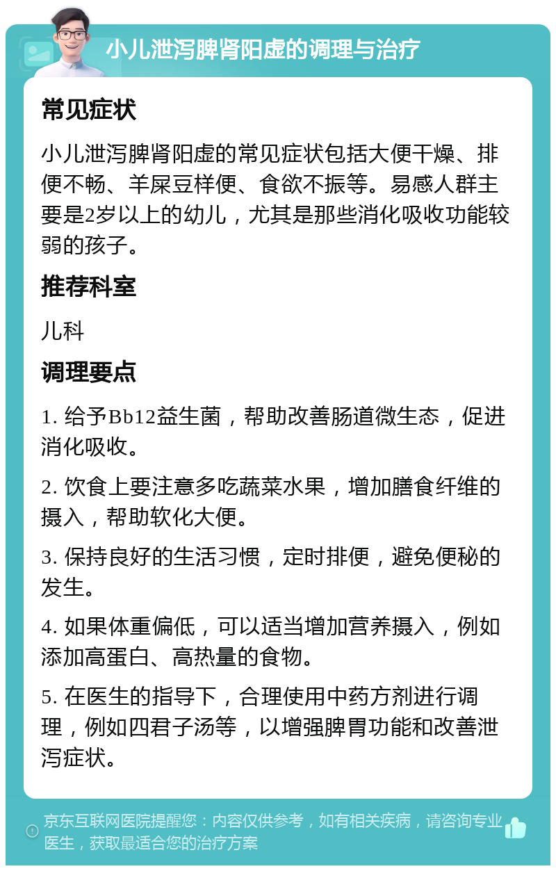 小儿泄泻脾肾阳虚的调理与治疗 常见症状 小儿泄泻脾肾阳虚的常见症状包括大便干燥、排便不畅、羊屎豆样便、食欲不振等。易感人群主要是2岁以上的幼儿，尤其是那些消化吸收功能较弱的孩子。 推荐科室 儿科 调理要点 1. 给予Bb12益生菌，帮助改善肠道微生态，促进消化吸收。 2. 饮食上要注意多吃蔬菜水果，增加膳食纤维的摄入，帮助软化大便。 3. 保持良好的生活习惯，定时排便，避免便秘的发生。 4. 如果体重偏低，可以适当增加营养摄入，例如添加高蛋白、高热量的食物。 5. 在医生的指导下，合理使用中药方剂进行调理，例如四君子汤等，以增强脾胃功能和改善泄泻症状。