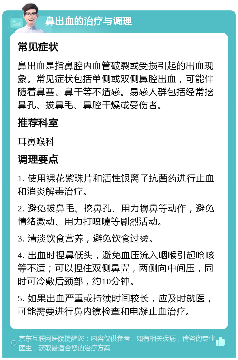 鼻出血的治疗与调理 常见症状 鼻出血是指鼻腔内血管破裂或受损引起的出血现象。常见症状包括单侧或双侧鼻腔出血，可能伴随着鼻塞、鼻干等不适感。易感人群包括经常挖鼻孔、拔鼻毛、鼻腔干燥或受伤者。 推荐科室 耳鼻喉科 调理要点 1. 使用裸花紫珠片和活性银离子抗菌药进行止血和消炎解毒治疗。 2. 避免拔鼻毛、挖鼻孔、用力擤鼻等动作，避免情绪激动、用力打喷嚏等剧烈活动。 3. 清淡饮食营养，避免饮食过烫。 4. 出血时捏鼻低头，避免血压流入咽喉引起呛咳等不适；可以捏住双侧鼻翼，两侧向中间压，同时可冷敷后颈部，约10分钟。 5. 如果出血严重或持续时间较长，应及时就医，可能需要进行鼻内镜检查和电凝止血治疗。