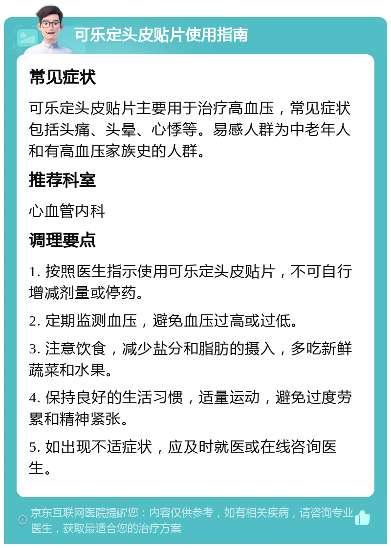 可乐定头皮贴片使用指南 常见症状 可乐定头皮贴片主要用于治疗高血压，常见症状包括头痛、头晕、心悸等。易感人群为中老年人和有高血压家族史的人群。 推荐科室 心血管内科 调理要点 1. 按照医生指示使用可乐定头皮贴片，不可自行增减剂量或停药。 2. 定期监测血压，避免血压过高或过低。 3. 注意饮食，减少盐分和脂肪的摄入，多吃新鲜蔬菜和水果。 4. 保持良好的生活习惯，适量运动，避免过度劳累和精神紧张。 5. 如出现不适症状，应及时就医或在线咨询医生。