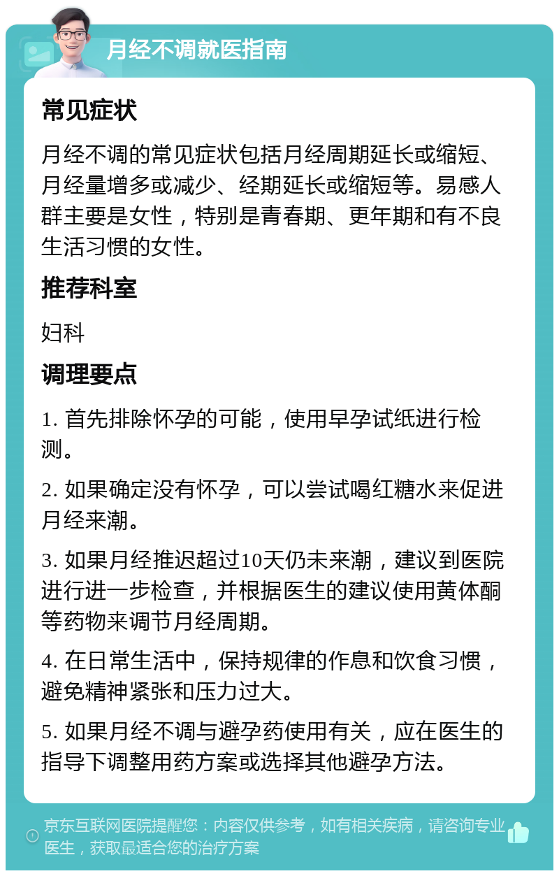 月经不调就医指南 常见症状 月经不调的常见症状包括月经周期延长或缩短、月经量增多或减少、经期延长或缩短等。易感人群主要是女性，特别是青春期、更年期和有不良生活习惯的女性。 推荐科室 妇科 调理要点 1. 首先排除怀孕的可能，使用早孕试纸进行检测。 2. 如果确定没有怀孕，可以尝试喝红糖水来促进月经来潮。 3. 如果月经推迟超过10天仍未来潮，建议到医院进行进一步检查，并根据医生的建议使用黄体酮等药物来调节月经周期。 4. 在日常生活中，保持规律的作息和饮食习惯，避免精神紧张和压力过大。 5. 如果月经不调与避孕药使用有关，应在医生的指导下调整用药方案或选择其他避孕方法。