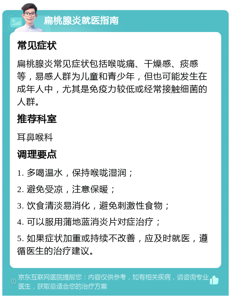 扁桃腺炎就医指南 常见症状 扁桃腺炎常见症状包括喉咙痛、干燥感、痰感等，易感人群为儿童和青少年，但也可能发生在成年人中，尤其是免疫力较低或经常接触细菌的人群。 推荐科室 耳鼻喉科 调理要点 1. 多喝温水，保持喉咙湿润； 2. 避免受凉，注意保暖； 3. 饮食清淡易消化，避免刺激性食物； 4. 可以服用蒲地蓝消炎片对症治疗； 5. 如果症状加重或持续不改善，应及时就医，遵循医生的治疗建议。