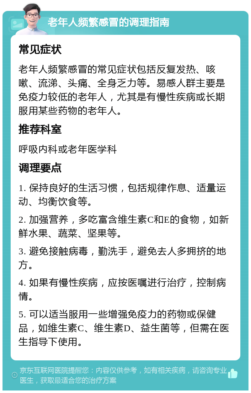 老年人频繁感冒的调理指南 常见症状 老年人频繁感冒的常见症状包括反复发热、咳嗽、流涕、头痛、全身乏力等。易感人群主要是免疫力较低的老年人，尤其是有慢性疾病或长期服用某些药物的老年人。 推荐科室 呼吸内科或老年医学科 调理要点 1. 保持良好的生活习惯，包括规律作息、适量运动、均衡饮食等。 2. 加强营养，多吃富含维生素C和E的食物，如新鲜水果、蔬菜、坚果等。 3. 避免接触病毒，勤洗手，避免去人多拥挤的地方。 4. 如果有慢性疾病，应按医嘱进行治疗，控制病情。 5. 可以适当服用一些增强免疫力的药物或保健品，如维生素C、维生素D、益生菌等，但需在医生指导下使用。