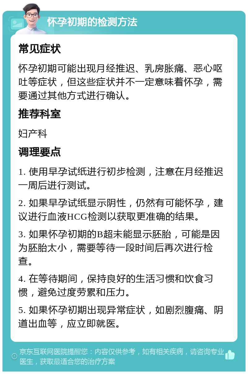 怀孕初期的检测方法 常见症状 怀孕初期可能出现月经推迟、乳房胀痛、恶心呕吐等症状，但这些症状并不一定意味着怀孕，需要通过其他方式进行确认。 推荐科室 妇产科 调理要点 1. 使用早孕试纸进行初步检测，注意在月经推迟一周后进行测试。 2. 如果早孕试纸显示阴性，仍然有可能怀孕，建议进行血液HCG检测以获取更准确的结果。 3. 如果怀孕初期的B超未能显示胚胎，可能是因为胚胎太小，需要等待一段时间后再次进行检查。 4. 在等待期间，保持良好的生活习惯和饮食习惯，避免过度劳累和压力。 5. 如果怀孕初期出现异常症状，如剧烈腹痛、阴道出血等，应立即就医。