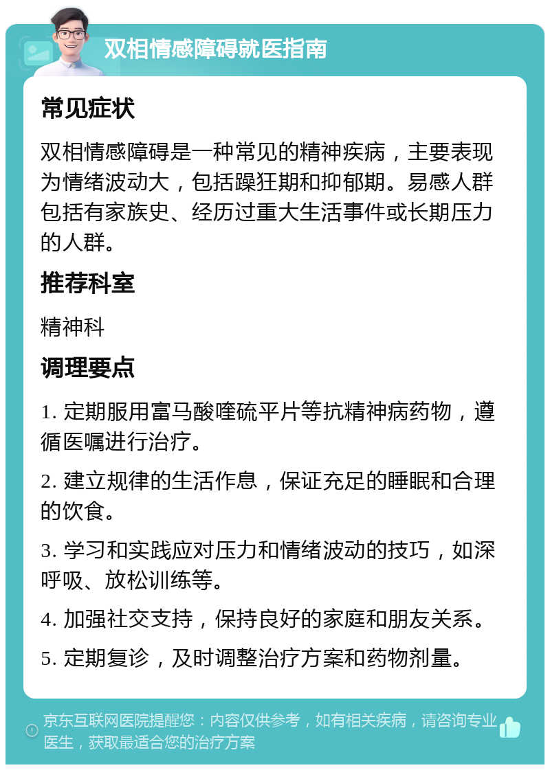 双相情感障碍就医指南 常见症状 双相情感障碍是一种常见的精神疾病，主要表现为情绪波动大，包括躁狂期和抑郁期。易感人群包括有家族史、经历过重大生活事件或长期压力的人群。 推荐科室 精神科 调理要点 1. 定期服用富马酸喹硫平片等抗精神病药物，遵循医嘱进行治疗。 2. 建立规律的生活作息，保证充足的睡眠和合理的饮食。 3. 学习和实践应对压力和情绪波动的技巧，如深呼吸、放松训练等。 4. 加强社交支持，保持良好的家庭和朋友关系。 5. 定期复诊，及时调整治疗方案和药物剂量。