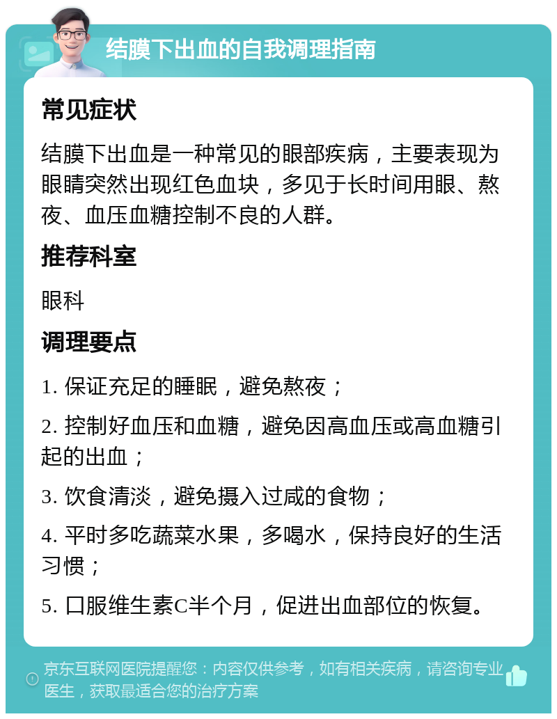 结膜下出血的自我调理指南 常见症状 结膜下出血是一种常见的眼部疾病，主要表现为眼睛突然出现红色血块，多见于长时间用眼、熬夜、血压血糖控制不良的人群。 推荐科室 眼科 调理要点 1. 保证充足的睡眠，避免熬夜； 2. 控制好血压和血糖，避免因高血压或高血糖引起的出血； 3. 饮食清淡，避免摄入过咸的食物； 4. 平时多吃蔬菜水果，多喝水，保持良好的生活习惯； 5. 口服维生素C半个月，促进出血部位的恢复。