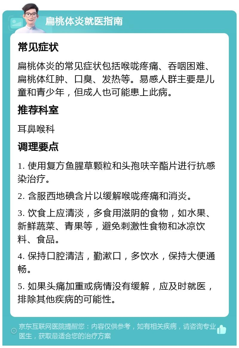 扁桃体炎就医指南 常见症状 扁桃体炎的常见症状包括喉咙疼痛、吞咽困难、扁桃体红肿、口臭、发热等。易感人群主要是儿童和青少年，但成人也可能患上此病。 推荐科室 耳鼻喉科 调理要点 1. 使用复方鱼腥草颗粒和头孢呋辛酯片进行抗感染治疗。 2. 含服西地碘含片以缓解喉咙疼痛和消炎。 3. 饮食上应清淡，多食用滋阴的食物，如水果、新鲜蔬菜、青果等，避免刺激性食物和冰凉饮料、食品。 4. 保持口腔清洁，勤漱口，多饮水，保持大便通畅。 5. 如果头痛加重或病情没有缓解，应及时就医，排除其他疾病的可能性。