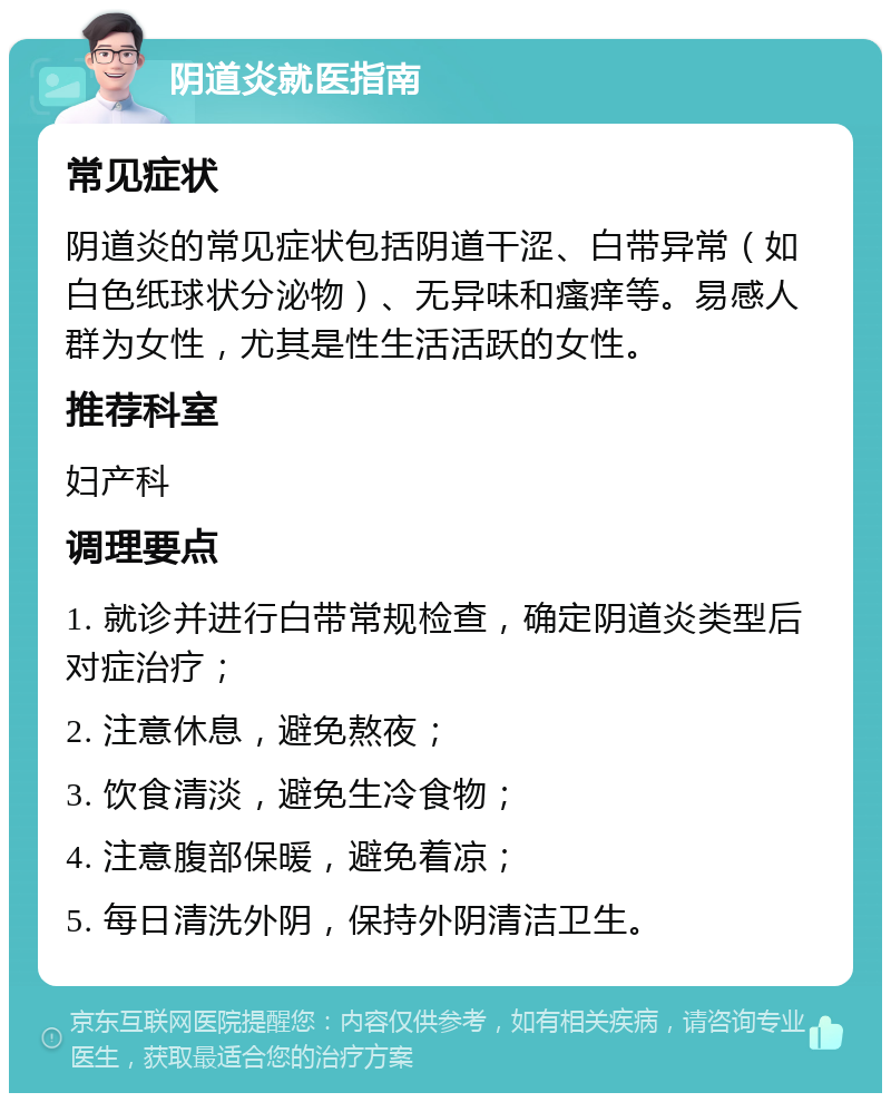 阴道炎就医指南 常见症状 阴道炎的常见症状包括阴道干涩、白带异常（如白色纸球状分泌物）、无异味和瘙痒等。易感人群为女性，尤其是性生活活跃的女性。 推荐科室 妇产科 调理要点 1. 就诊并进行白带常规检查，确定阴道炎类型后对症治疗； 2. 注意休息，避免熬夜； 3. 饮食清淡，避免生冷食物； 4. 注意腹部保暖，避免着凉； 5. 每日清洗外阴，保持外阴清洁卫生。