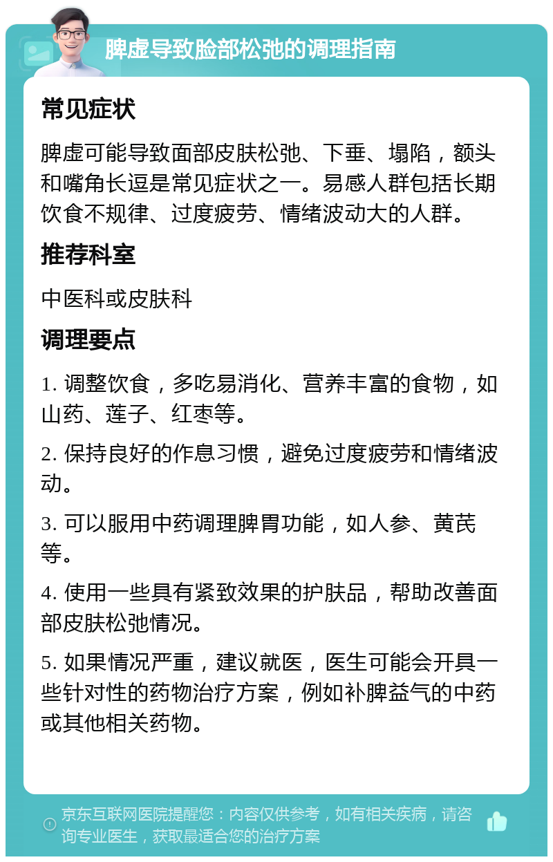 脾虚导致脸部松弛的调理指南 常见症状 脾虚可能导致面部皮肤松弛、下垂、塌陷，额头和嘴角长逗是常见症状之一。易感人群包括长期饮食不规律、过度疲劳、情绪波动大的人群。 推荐科室 中医科或皮肤科 调理要点 1. 调整饮食，多吃易消化、营养丰富的食物，如山药、莲子、红枣等。 2. 保持良好的作息习惯，避免过度疲劳和情绪波动。 3. 可以服用中药调理脾胃功能，如人参、黄芪等。 4. 使用一些具有紧致效果的护肤品，帮助改善面部皮肤松弛情况。 5. 如果情况严重，建议就医，医生可能会开具一些针对性的药物治疗方案，例如补脾益气的中药或其他相关药物。