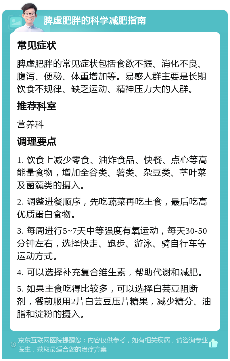 脾虚肥胖的科学减肥指南 常见症状 脾虚肥胖的常见症状包括食欲不振、消化不良、腹泻、便秘、体重增加等。易感人群主要是长期饮食不规律、缺乏运动、精神压力大的人群。 推荐科室 营养科 调理要点 1. 饮食上减少零食、油炸食品、快餐、点心等高能量食物，增加全谷类、薯类、杂豆类、茎叶菜及菌藻类的摄入。 2. 调整进餐顺序，先吃蔬菜再吃主食，最后吃高优质蛋白食物。 3. 每周进行5~7天中等强度有氧运动，每天30-50分钟左右，选择快走、跑步、游泳、骑自行车等运动方式。 4. 可以选择补充复合维生素，帮助代谢和减肥。 5. 如果主食吃得比较多，可以选择白芸豆阻断剂，餐前服用2片白芸豆压片糖果，减少糖分、油脂和淀粉的摄入。