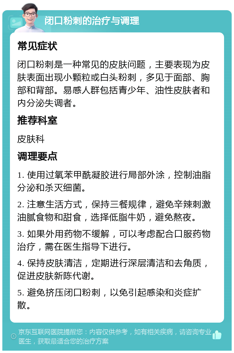 闭口粉刺的治疗与调理 常见症状 闭口粉刺是一种常见的皮肤问题，主要表现为皮肤表面出现小颗粒或白头粉刺，多见于面部、胸部和背部。易感人群包括青少年、油性皮肤者和内分泌失调者。 推荐科室 皮肤科 调理要点 1. 使用过氧苯甲酰凝胶进行局部外涂，控制油脂分泌和杀灭细菌。 2. 注意生活方式，保持三餐规律，避免辛辣刺激油腻食物和甜食，选择低脂牛奶，避免熬夜。 3. 如果外用药物不缓解，可以考虑配合口服药物治疗，需在医生指导下进行。 4. 保持皮肤清洁，定期进行深层清洁和去角质，促进皮肤新陈代谢。 5. 避免挤压闭口粉刺，以免引起感染和炎症扩散。