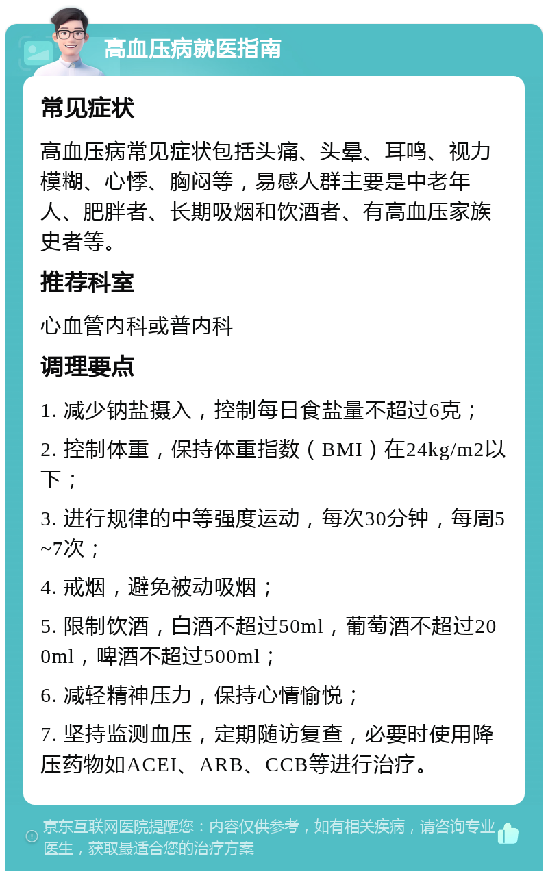 高血压病就医指南 常见症状 高血压病常见症状包括头痛、头晕、耳鸣、视力模糊、心悸、胸闷等，易感人群主要是中老年人、肥胖者、长期吸烟和饮酒者、有高血压家族史者等。 推荐科室 心血管内科或普内科 调理要点 1. 减少钠盐摄入，控制每日食盐量不超过6克； 2. 控制体重，保持体重指数（BMI）在24kg/m2以下； 3. 进行规律的中等强度运动，每次30分钟，每周5~7次； 4. 戒烟，避免被动吸烟； 5. 限制饮酒，白酒不超过50ml，葡萄酒不超过200ml，啤酒不超过500ml； 6. 减轻精神压力，保持心情愉悦； 7. 坚持监测血压，定期随访复查，必要时使用降压药物如ACEI、ARB、CCB等进行治疗。