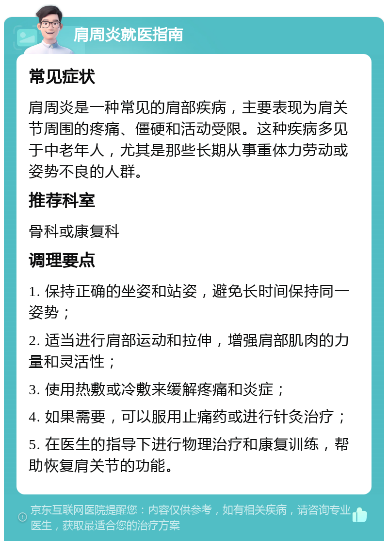 肩周炎就医指南 常见症状 肩周炎是一种常见的肩部疾病，主要表现为肩关节周围的疼痛、僵硬和活动受限。这种疾病多见于中老年人，尤其是那些长期从事重体力劳动或姿势不良的人群。 推荐科室 骨科或康复科 调理要点 1. 保持正确的坐姿和站姿，避免长时间保持同一姿势； 2. 适当进行肩部运动和拉伸，增强肩部肌肉的力量和灵活性； 3. 使用热敷或冷敷来缓解疼痛和炎症； 4. 如果需要，可以服用止痛药或进行针灸治疗； 5. 在医生的指导下进行物理治疗和康复训练，帮助恢复肩关节的功能。