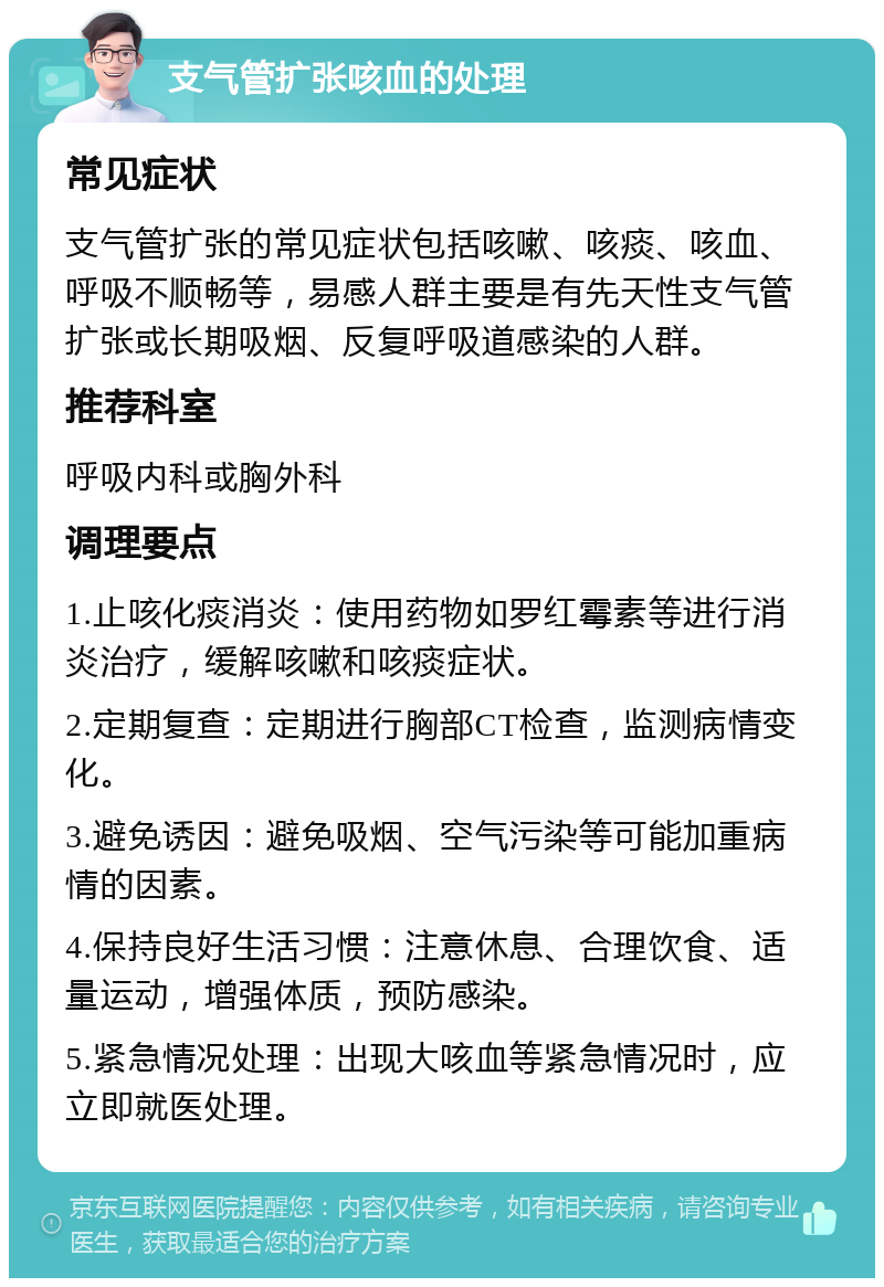 支气管扩张咳血的处理 常见症状 支气管扩张的常见症状包括咳嗽、咳痰、咳血、呼吸不顺畅等，易感人群主要是有先天性支气管扩张或长期吸烟、反复呼吸道感染的人群。 推荐科室 呼吸内科或胸外科 调理要点 1.止咳化痰消炎：使用药物如罗红霉素等进行消炎治疗，缓解咳嗽和咳痰症状。 2.定期复查：定期进行胸部CT检查，监测病情变化。 3.避免诱因：避免吸烟、空气污染等可能加重病情的因素。 4.保持良好生活习惯：注意休息、合理饮食、适量运动，增强体质，预防感染。 5.紧急情况处理：出现大咳血等紧急情况时，应立即就医处理。