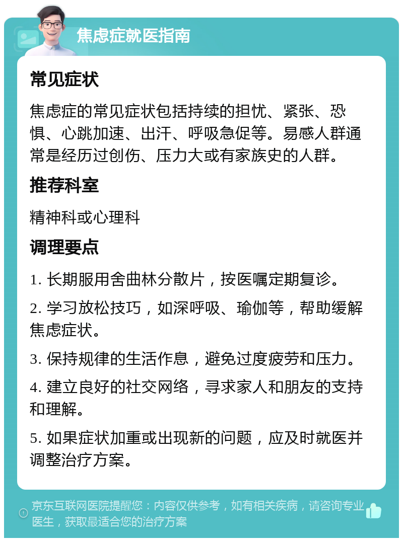 焦虑症就医指南 常见症状 焦虑症的常见症状包括持续的担忧、紧张、恐惧、心跳加速、出汗、呼吸急促等。易感人群通常是经历过创伤、压力大或有家族史的人群。 推荐科室 精神科或心理科 调理要点 1. 长期服用舍曲林分散片，按医嘱定期复诊。 2. 学习放松技巧，如深呼吸、瑜伽等，帮助缓解焦虑症状。 3. 保持规律的生活作息，避免过度疲劳和压力。 4. 建立良好的社交网络，寻求家人和朋友的支持和理解。 5. 如果症状加重或出现新的问题，应及时就医并调整治疗方案。