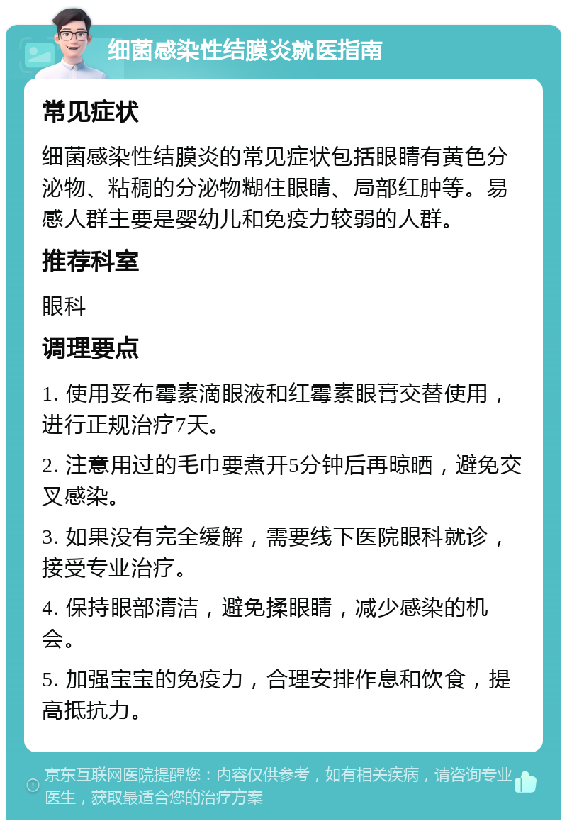 细菌感染性结膜炎就医指南 常见症状 细菌感染性结膜炎的常见症状包括眼睛有黄色分泌物、粘稠的分泌物糊住眼睛、局部红肿等。易感人群主要是婴幼儿和免疫力较弱的人群。 推荐科室 眼科 调理要点 1. 使用妥布霉素滴眼液和红霉素眼膏交替使用，进行正规治疗7天。 2. 注意用过的毛巾要煮开5分钟后再晾晒，避免交叉感染。 3. 如果没有完全缓解，需要线下医院眼科就诊，接受专业治疗。 4. 保持眼部清洁，避免揉眼睛，减少感染的机会。 5. 加强宝宝的免疫力，合理安排作息和饮食，提高抵抗力。