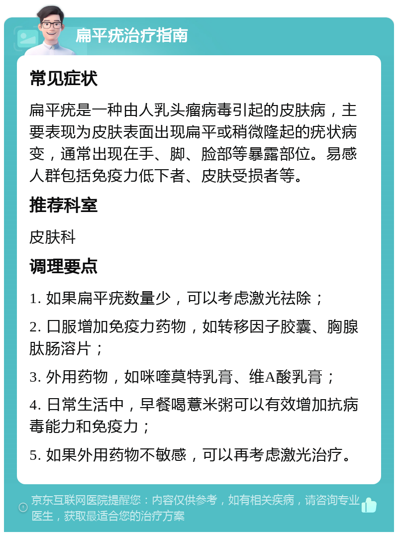 扁平疣治疗指南 常见症状 扁平疣是一种由人乳头瘤病毒引起的皮肤病，主要表现为皮肤表面出现扁平或稍微隆起的疣状病变，通常出现在手、脚、脸部等暴露部位。易感人群包括免疫力低下者、皮肤受损者等。 推荐科室 皮肤科 调理要点 1. 如果扁平疣数量少，可以考虑激光祛除； 2. 口服增加免疫力药物，如转移因子胶囊、胸腺肽肠溶片； 3. 外用药物，如咪喹莫特乳膏、维A酸乳膏； 4. 日常生活中，早餐喝薏米粥可以有效增加抗病毒能力和免疫力； 5. 如果外用药物不敏感，可以再考虑激光治疗。