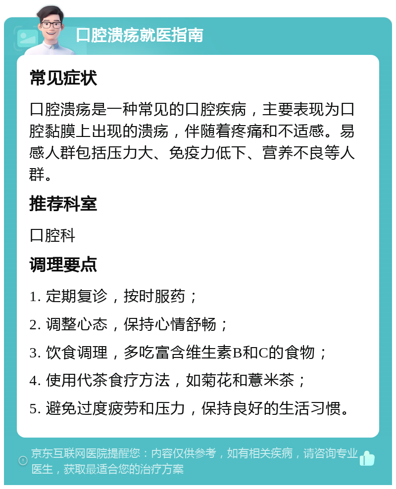 口腔溃疡就医指南 常见症状 口腔溃疡是一种常见的口腔疾病，主要表现为口腔黏膜上出现的溃疡，伴随着疼痛和不适感。易感人群包括压力大、免疫力低下、营养不良等人群。 推荐科室 口腔科 调理要点 1. 定期复诊，按时服药； 2. 调整心态，保持心情舒畅； 3. 饮食调理，多吃富含维生素B和C的食物； 4. 使用代茶食疗方法，如菊花和薏米茶； 5. 避免过度疲劳和压力，保持良好的生活习惯。