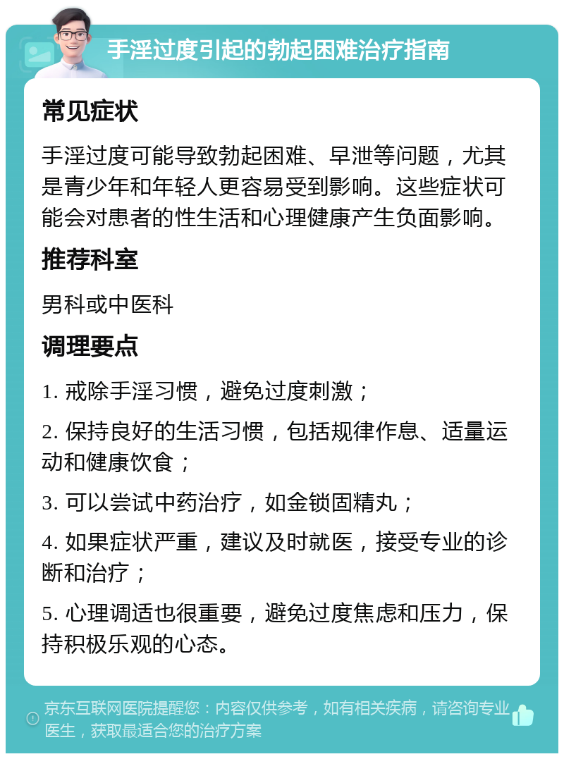 手淫过度引起的勃起困难治疗指南 常见症状 手淫过度可能导致勃起困难、早泄等问题，尤其是青少年和年轻人更容易受到影响。这些症状可能会对患者的性生活和心理健康产生负面影响。 推荐科室 男科或中医科 调理要点 1. 戒除手淫习惯，避免过度刺激； 2. 保持良好的生活习惯，包括规律作息、适量运动和健康饮食； 3. 可以尝试中药治疗，如金锁固精丸； 4. 如果症状严重，建议及时就医，接受专业的诊断和治疗； 5. 心理调适也很重要，避免过度焦虑和压力，保持积极乐观的心态。