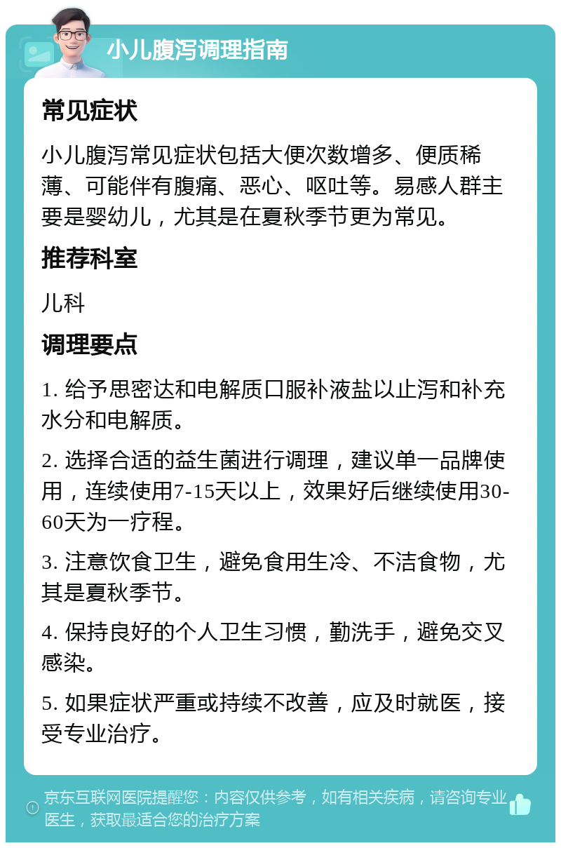 小儿腹泻调理指南 常见症状 小儿腹泻常见症状包括大便次数增多、便质稀薄、可能伴有腹痛、恶心、呕吐等。易感人群主要是婴幼儿，尤其是在夏秋季节更为常见。 推荐科室 儿科 调理要点 1. 给予思密达和电解质口服补液盐以止泻和补充水分和电解质。 2. 选择合适的益生菌进行调理，建议单一品牌使用，连续使用7-15天以上，效果好后继续使用30-60天为一疗程。 3. 注意饮食卫生，避免食用生冷、不洁食物，尤其是夏秋季节。 4. 保持良好的个人卫生习惯，勤洗手，避免交叉感染。 5. 如果症状严重或持续不改善，应及时就医，接受专业治疗。