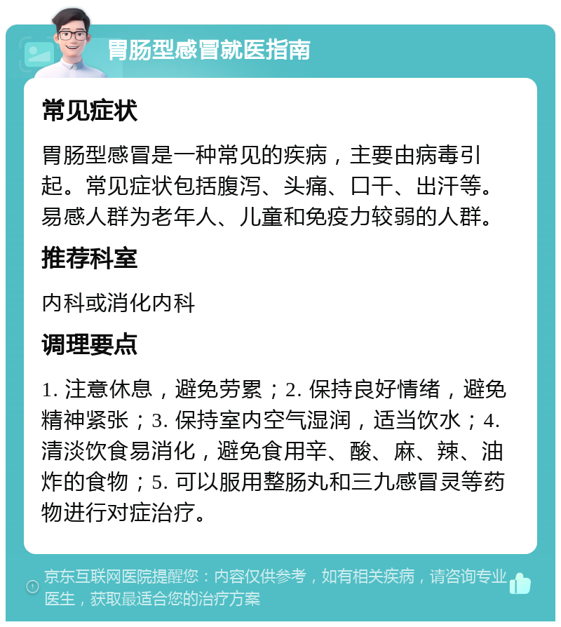 胃肠型感冒就医指南 常见症状 胃肠型感冒是一种常见的疾病，主要由病毒引起。常见症状包括腹泻、头痛、口干、出汗等。易感人群为老年人、儿童和免疫力较弱的人群。 推荐科室 内科或消化内科 调理要点 1. 注意休息，避免劳累；2. 保持良好情绪，避免精神紧张；3. 保持室内空气湿润，适当饮水；4. 清淡饮食易消化，避免食用辛、酸、麻、辣、油炸的食物；5. 可以服用整肠丸和三九感冒灵等药物进行对症治疗。