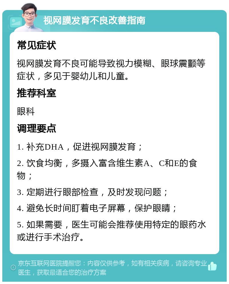 视网膜发育不良改善指南 常见症状 视网膜发育不良可能导致视力模糊、眼球震颤等症状，多见于婴幼儿和儿童。 推荐科室 眼科 调理要点 1. 补充DHA，促进视网膜发育； 2. 饮食均衡，多摄入富含维生素A、C和E的食物； 3. 定期进行眼部检查，及时发现问题； 4. 避免长时间盯着电子屏幕，保护眼睛； 5. 如果需要，医生可能会推荐使用特定的眼药水或进行手术治疗。