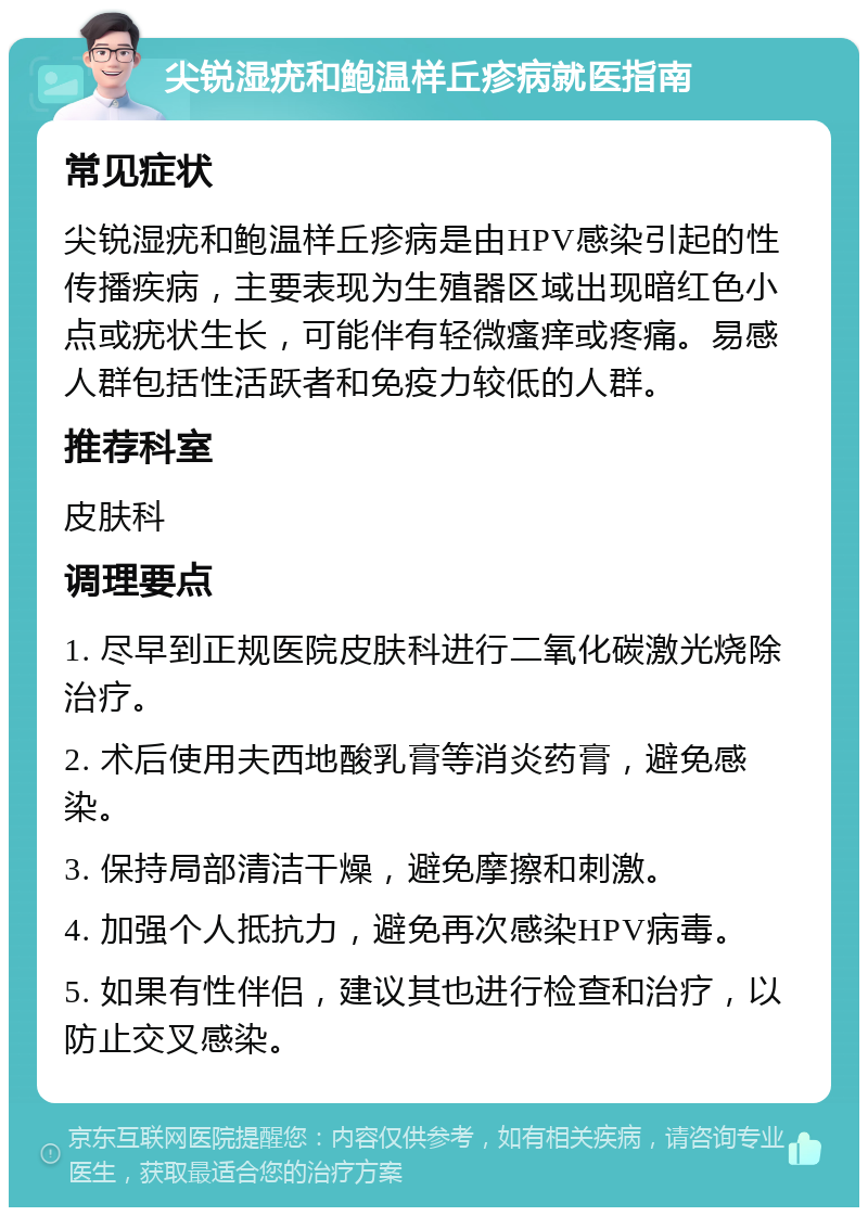 尖锐湿疣和鲍温样丘疹病就医指南 常见症状 尖锐湿疣和鲍温样丘疹病是由HPV感染引起的性传播疾病，主要表现为生殖器区域出现暗红色小点或疣状生长，可能伴有轻微瘙痒或疼痛。易感人群包括性活跃者和免疫力较低的人群。 推荐科室 皮肤科 调理要点 1. 尽早到正规医院皮肤科进行二氧化碳激光烧除治疗。 2. 术后使用夫西地酸乳膏等消炎药膏，避免感染。 3. 保持局部清洁干燥，避免摩擦和刺激。 4. 加强个人抵抗力，避免再次感染HPV病毒。 5. 如果有性伴侣，建议其也进行检查和治疗，以防止交叉感染。