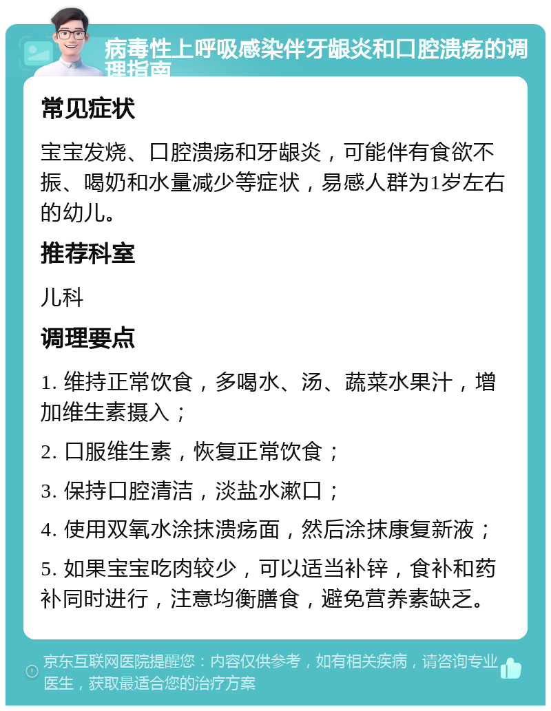 病毒性上呼吸感染伴牙龈炎和口腔溃疡的调理指南 常见症状 宝宝发烧、口腔溃疡和牙龈炎，可能伴有食欲不振、喝奶和水量减少等症状，易感人群为1岁左右的幼儿。 推荐科室 儿科 调理要点 1. 维持正常饮食，多喝水、汤、蔬菜水果汁，增加维生素摄入； 2. 口服维生素，恢复正常饮食； 3. 保持口腔清洁，淡盐水漱口； 4. 使用双氧水涂抹溃疡面，然后涂抹康复新液； 5. 如果宝宝吃肉较少，可以适当补锌，食补和药补同时进行，注意均衡膳食，避免营养素缺乏。