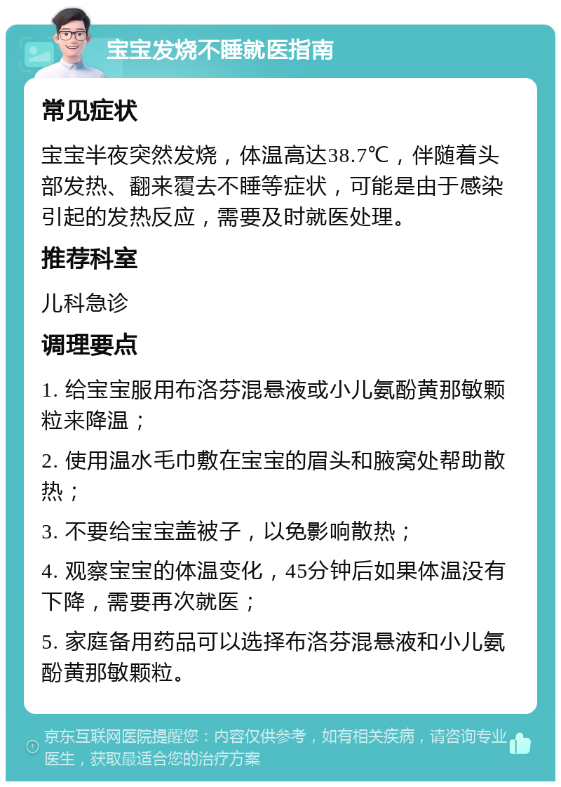 宝宝发烧不睡就医指南 常见症状 宝宝半夜突然发烧，体温高达38.7℃，伴随着头部发热、翻来覆去不睡等症状，可能是由于感染引起的发热反应，需要及时就医处理。 推荐科室 儿科急诊 调理要点 1. 给宝宝服用布洛芬混悬液或小儿氨酚黄那敏颗粒来降温； 2. 使用温水毛巾敷在宝宝的眉头和腋窝处帮助散热； 3. 不要给宝宝盖被子，以免影响散热； 4. 观察宝宝的体温变化，45分钟后如果体温没有下降，需要再次就医； 5. 家庭备用药品可以选择布洛芬混悬液和小儿氨酚黄那敏颗粒。