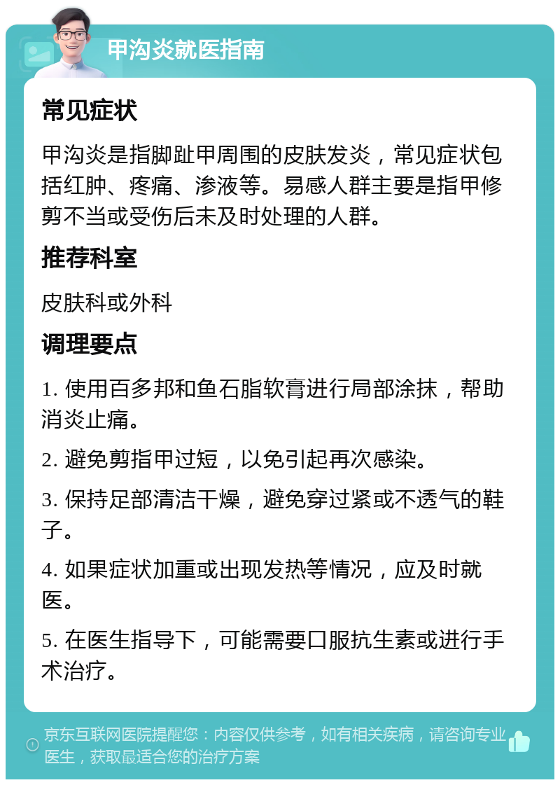 甲沟炎就医指南 常见症状 甲沟炎是指脚趾甲周围的皮肤发炎，常见症状包括红肿、疼痛、渗液等。易感人群主要是指甲修剪不当或受伤后未及时处理的人群。 推荐科室 皮肤科或外科 调理要点 1. 使用百多邦和鱼石脂软膏进行局部涂抹，帮助消炎止痛。 2. 避免剪指甲过短，以免引起再次感染。 3. 保持足部清洁干燥，避免穿过紧或不透气的鞋子。 4. 如果症状加重或出现发热等情况，应及时就医。 5. 在医生指导下，可能需要口服抗生素或进行手术治疗。