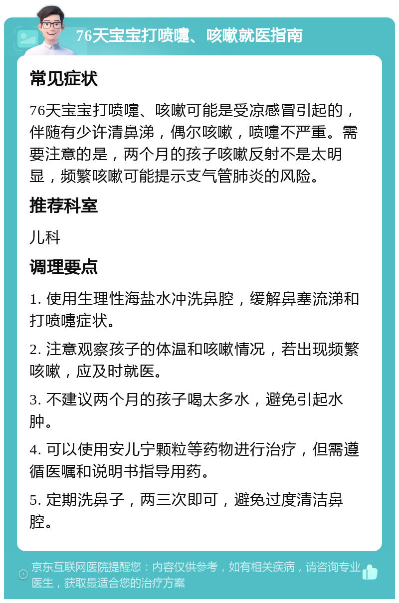 76天宝宝打喷嚏、咳嗽就医指南 常见症状 76天宝宝打喷嚏、咳嗽可能是受凉感冒引起的，伴随有少许清鼻涕，偶尔咳嗽，喷嚏不严重。需要注意的是，两个月的孩子咳嗽反射不是太明显，频繁咳嗽可能提示支气管肺炎的风险。 推荐科室 儿科 调理要点 1. 使用生理性海盐水冲洗鼻腔，缓解鼻塞流涕和打喷嚏症状。 2. 注意观察孩子的体温和咳嗽情况，若出现频繁咳嗽，应及时就医。 3. 不建议两个月的孩子喝太多水，避免引起水肿。 4. 可以使用安儿宁颗粒等药物进行治疗，但需遵循医嘱和说明书指导用药。 5. 定期洗鼻子，两三次即可，避免过度清洁鼻腔。