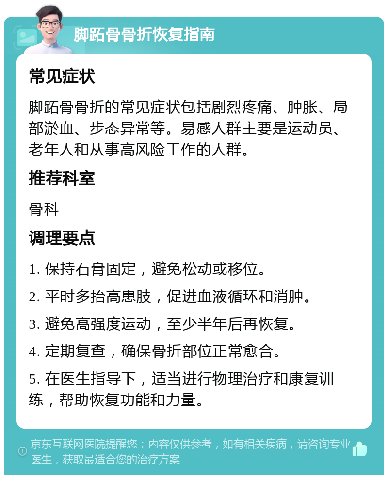 脚跖骨骨折恢复指南 常见症状 脚跖骨骨折的常见症状包括剧烈疼痛、肿胀、局部淤血、步态异常等。易感人群主要是运动员、老年人和从事高风险工作的人群。 推荐科室 骨科 调理要点 1. 保持石膏固定，避免松动或移位。 2. 平时多抬高患肢，促进血液循环和消肿。 3. 避免高强度运动，至少半年后再恢复。 4. 定期复查，确保骨折部位正常愈合。 5. 在医生指导下，适当进行物理治疗和康复训练，帮助恢复功能和力量。