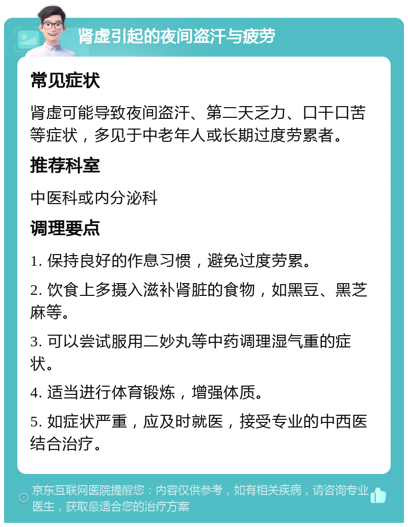 肾虚引起的夜间盗汗与疲劳 常见症状 肾虚可能导致夜间盗汗、第二天乏力、口干口苦等症状，多见于中老年人或长期过度劳累者。 推荐科室 中医科或内分泌科 调理要点 1. 保持良好的作息习惯，避免过度劳累。 2. 饮食上多摄入滋补肾脏的食物，如黑豆、黑芝麻等。 3. 可以尝试服用二妙丸等中药调理湿气重的症状。 4. 适当进行体育锻炼，增强体质。 5. 如症状严重，应及时就医，接受专业的中西医结合治疗。