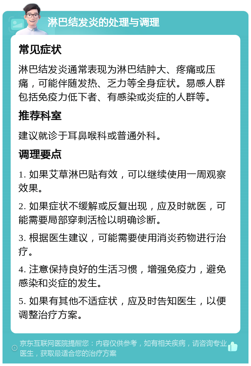 淋巴结发炎的处理与调理 常见症状 淋巴结发炎通常表现为淋巴结肿大、疼痛或压痛，可能伴随发热、乏力等全身症状。易感人群包括免疫力低下者、有感染或炎症的人群等。 推荐科室 建议就诊于耳鼻喉科或普通外科。 调理要点 1. 如果艾草淋巴贴有效，可以继续使用一周观察效果。 2. 如果症状不缓解或反复出现，应及时就医，可能需要局部穿刺活检以明确诊断。 3. 根据医生建议，可能需要使用消炎药物进行治疗。 4. 注意保持良好的生活习惯，增强免疫力，避免感染和炎症的发生。 5. 如果有其他不适症状，应及时告知医生，以便调整治疗方案。