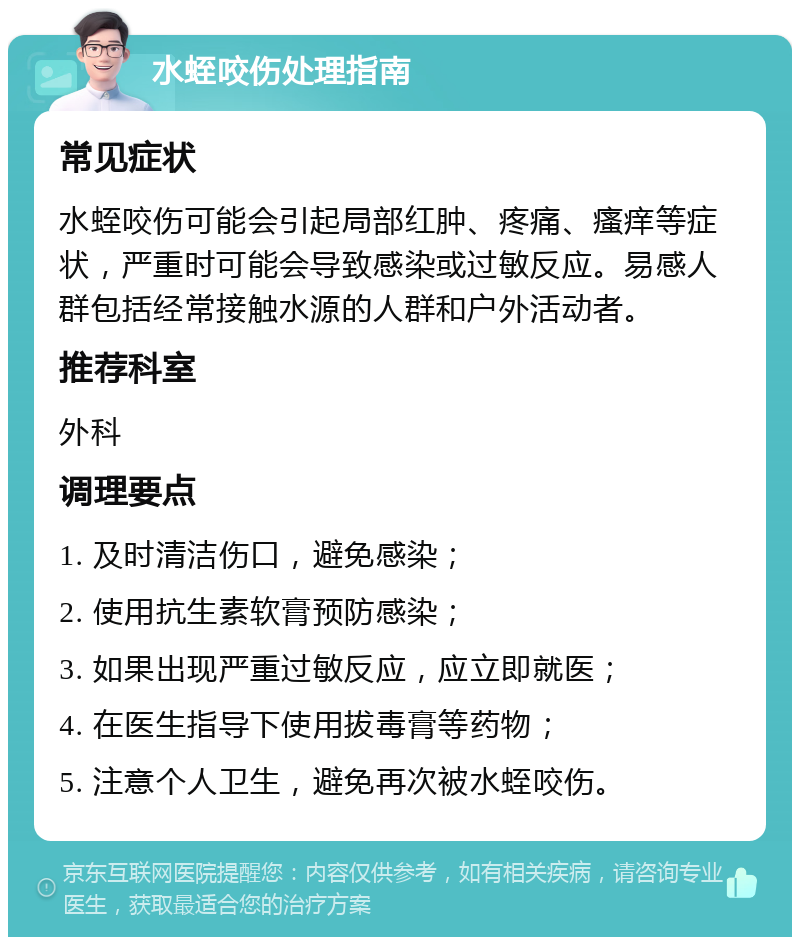 水蛭咬伤处理指南 常见症状 水蛭咬伤可能会引起局部红肿、疼痛、瘙痒等症状，严重时可能会导致感染或过敏反应。易感人群包括经常接触水源的人群和户外活动者。 推荐科室 外科 调理要点 1. 及时清洁伤口，避免感染； 2. 使用抗生素软膏预防感染； 3. 如果出现严重过敏反应，应立即就医； 4. 在医生指导下使用拔毒膏等药物； 5. 注意个人卫生，避免再次被水蛭咬伤。