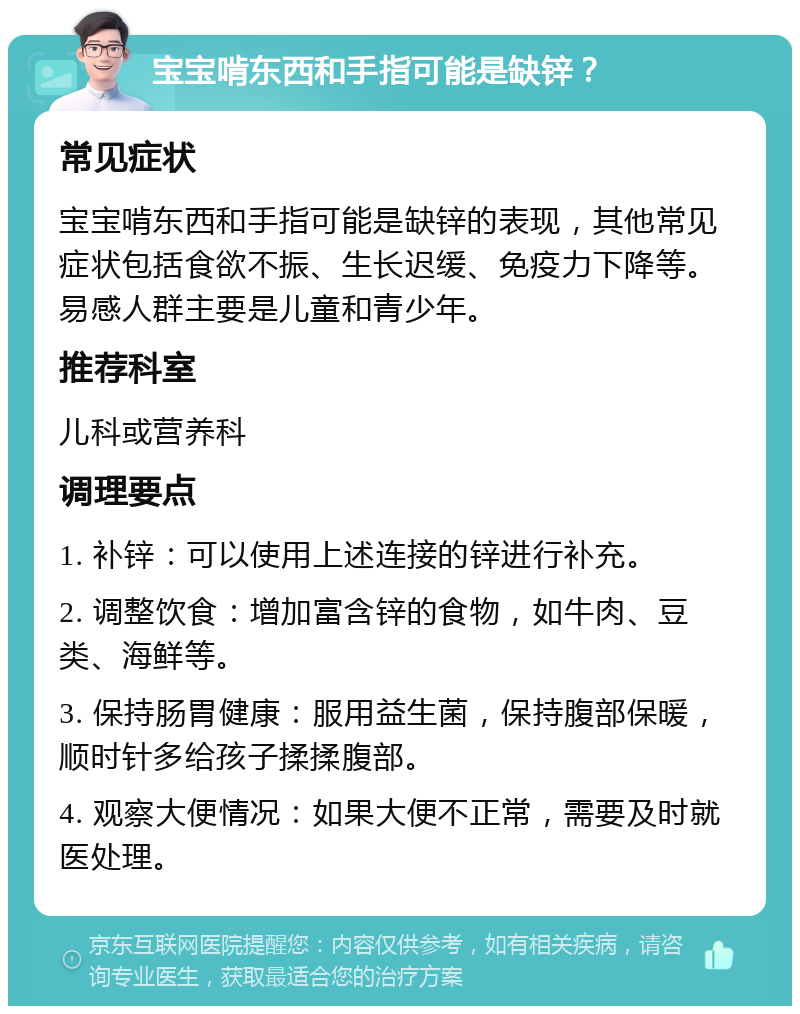 宝宝啃东西和手指可能是缺锌？ 常见症状 宝宝啃东西和手指可能是缺锌的表现，其他常见症状包括食欲不振、生长迟缓、免疫力下降等。易感人群主要是儿童和青少年。 推荐科室 儿科或营养科 调理要点 1. 补锌：可以使用上述连接的锌进行补充。 2. 调整饮食：增加富含锌的食物，如牛肉、豆类、海鲜等。 3. 保持肠胃健康：服用益生菌，保持腹部保暖，顺时针多给孩子揉揉腹部。 4. 观察大便情况：如果大便不正常，需要及时就医处理。